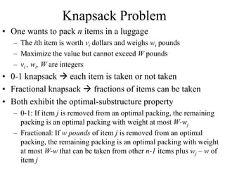 Knapsack Problem
• One wants to pack n items in a luggage
– The ith item is worth vi dollars and weighs wi pounds
– Maximize the value but cannot exceed W pounds
– vi , wi, W are integers
• 0-1 knapsack  each item is taken or not taken
• Fractional knapsack  fractions of items can be taken
• Both exhibit the optimal-substructure property
– 0-1: If item j is removed from an optimal packing, the remaining
packing is an optimal packing with weight at most W-wj
– Fractional: If w pounds of item j is removed from an optimal
packing, the remaining packing is an optimal packing with weight
at most W-w that can be taken from other n-1 items plus wj – w of
item j
 