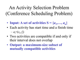 An Activity Selection Problem
(Conference Scheduling Problem)
• Input: A set of activities S = {a1,…, an}
• Each activity has start time and a finish time
– ai=(si, fi)
• Two activities are compatible if and only if
their interval does not overlap
• Output: a maximum-size subset of
mutually compatible activities
 