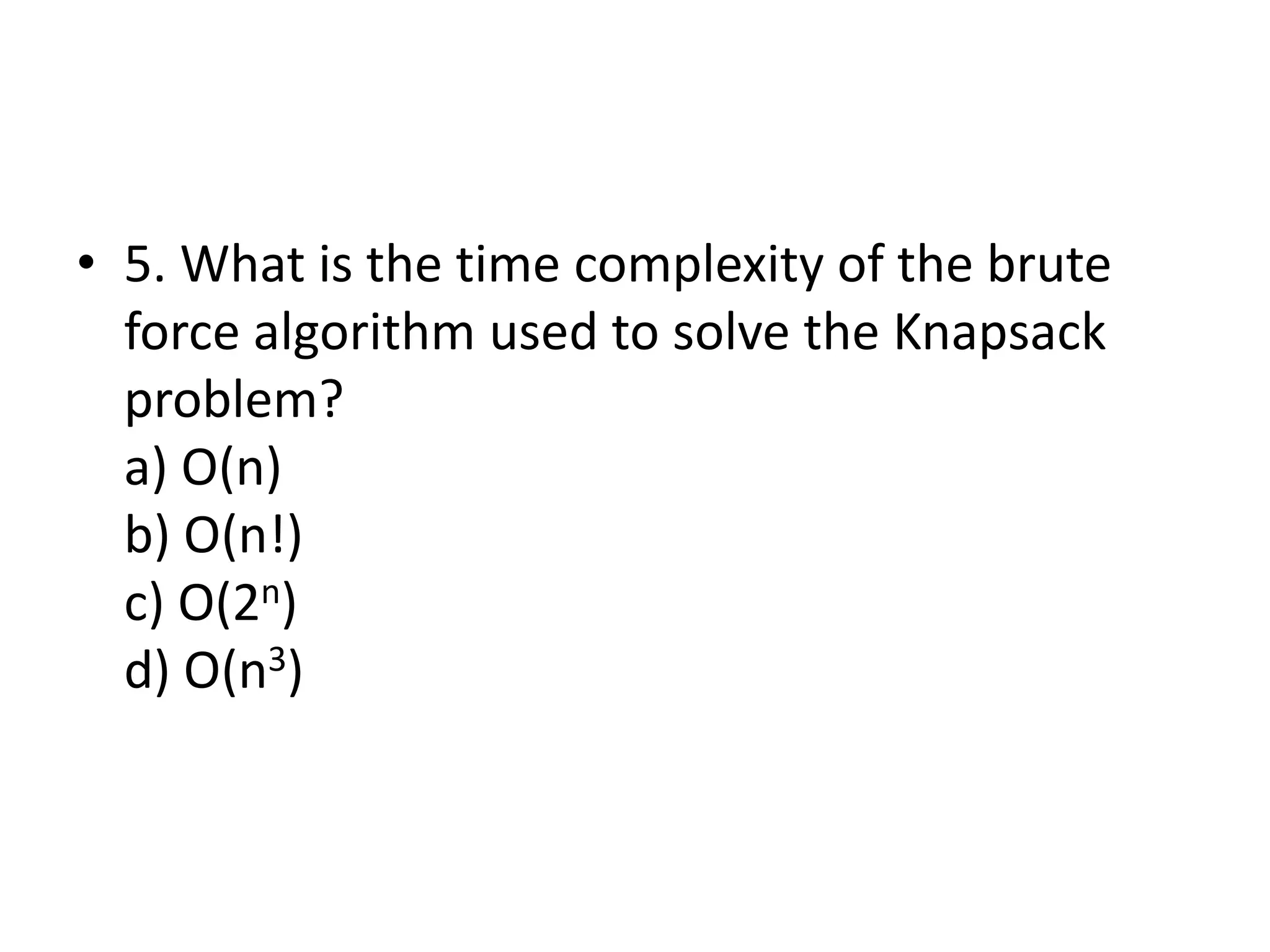 • 5. What is the time complexity of the brute
force algorithm used to solve the Knapsack
problem?
a) O(n)
b) O(n!)
c) O(2n)
d) O(n3)
 