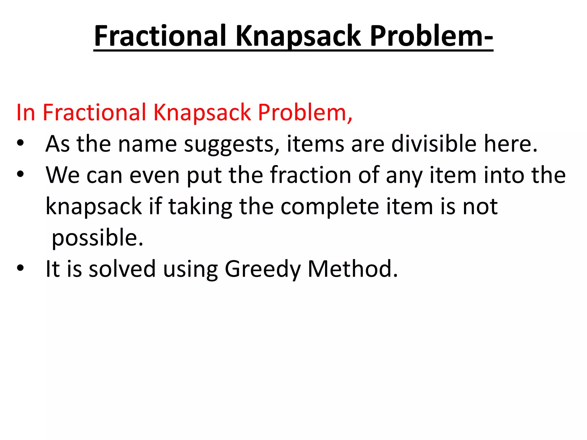 Fractional Knapsack Problem-
In Fractional Knapsack Problem,
• As the name suggests, items are divisible here.
• We can even put the fraction of any item into the
knapsack if taking the complete item is not
possible.
• It is solved using Greedy Method.
 