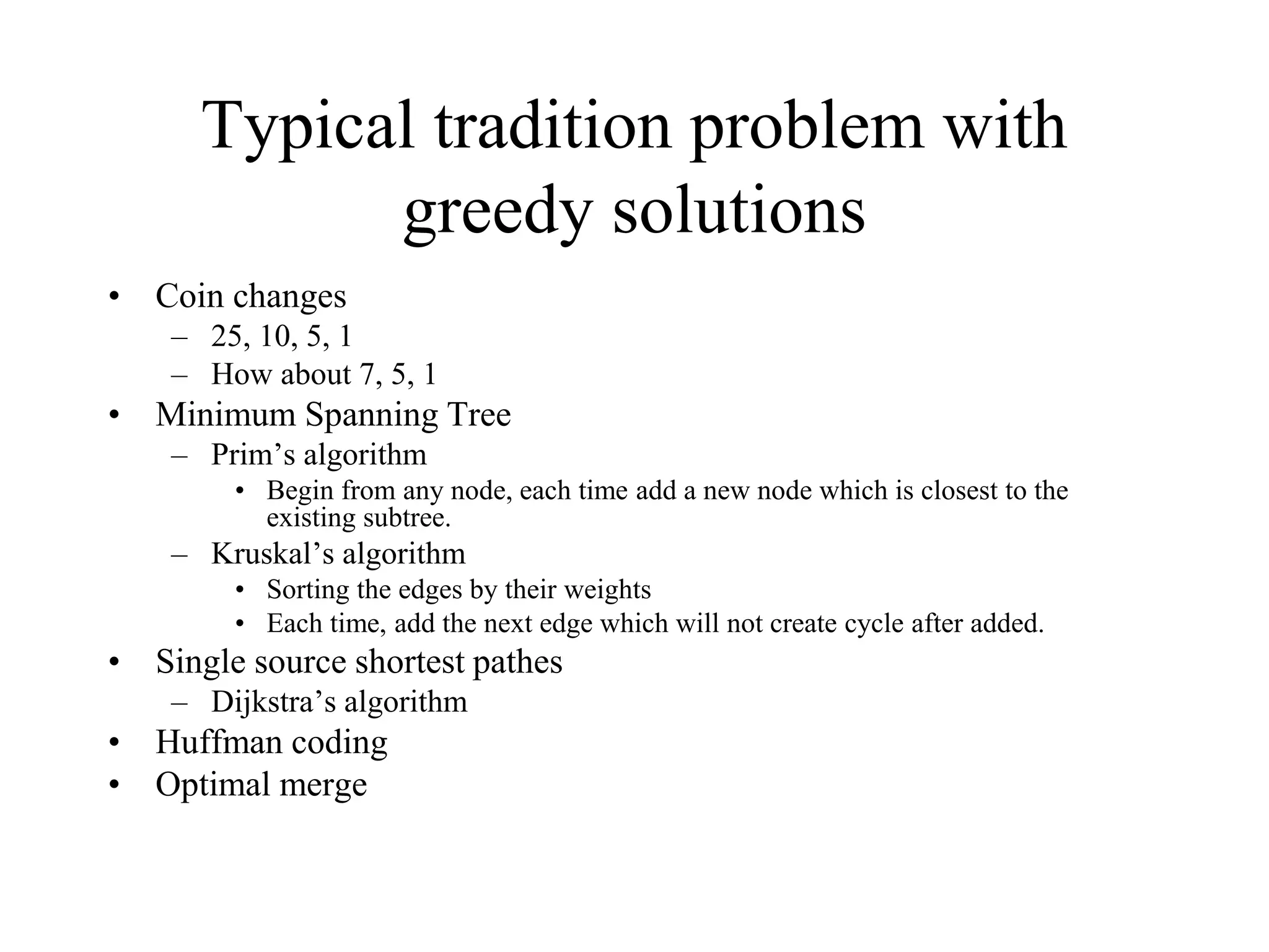 Typical tradition problem with
greedy solutions
• Coin changes
– 25, 10, 5, 1
– How about 7, 5, 1
• Minimum Spanning Tree
– Prim’s algorithm
• Begin from any node, each time add a new node which is closest to the
existing subtree.
– Kruskal’s algorithm
• Sorting the edges by their weights
• Each time, add the next edge which will not create cycle after added.
• Single source shortest pathes
– Dijkstra’s algorithm
• Huffman coding
• Optimal merge
 