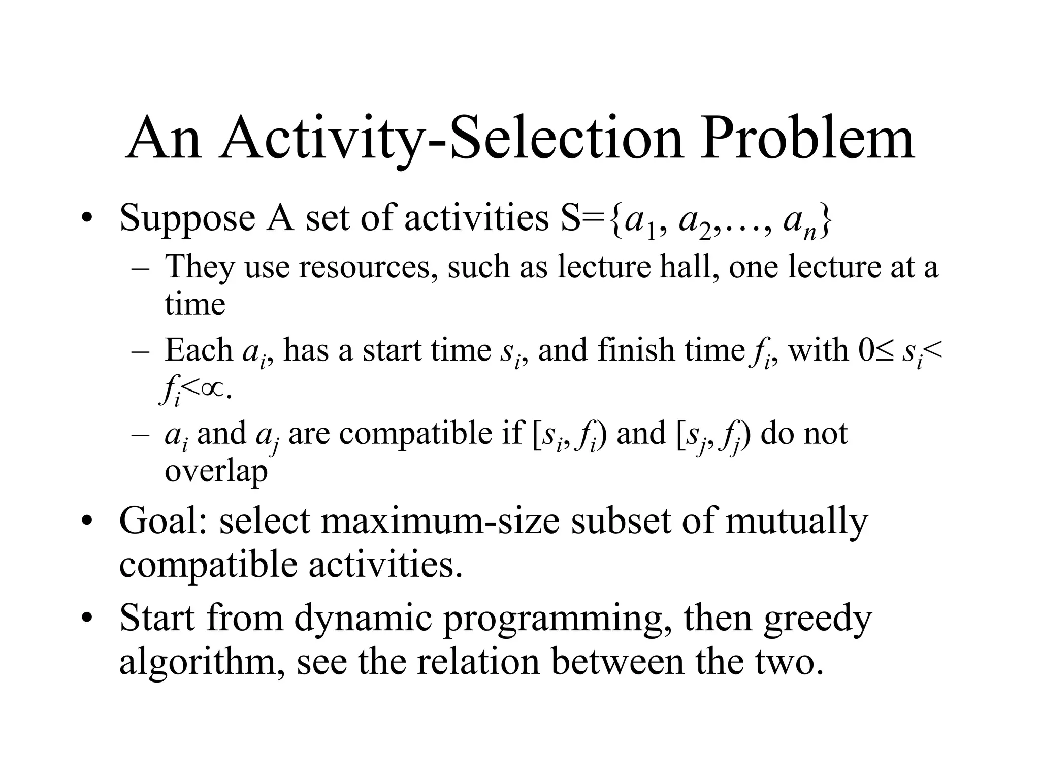 An Activity-Selection Problem
• Suppose A set of activities S={a1, a2,…, an}
– They use resources, such as lecture hall, one lecture at a
time
– Each ai, has a start time si, and finish time fi, with 0 si<
fi<.
– ai and aj are compatible if [si, fi) and [sj, fj) do not
overlap
• Goal: select maximum-size subset of mutually
compatible activities.
• Start from dynamic programming, then greedy
algorithm, see the relation between the two.
 