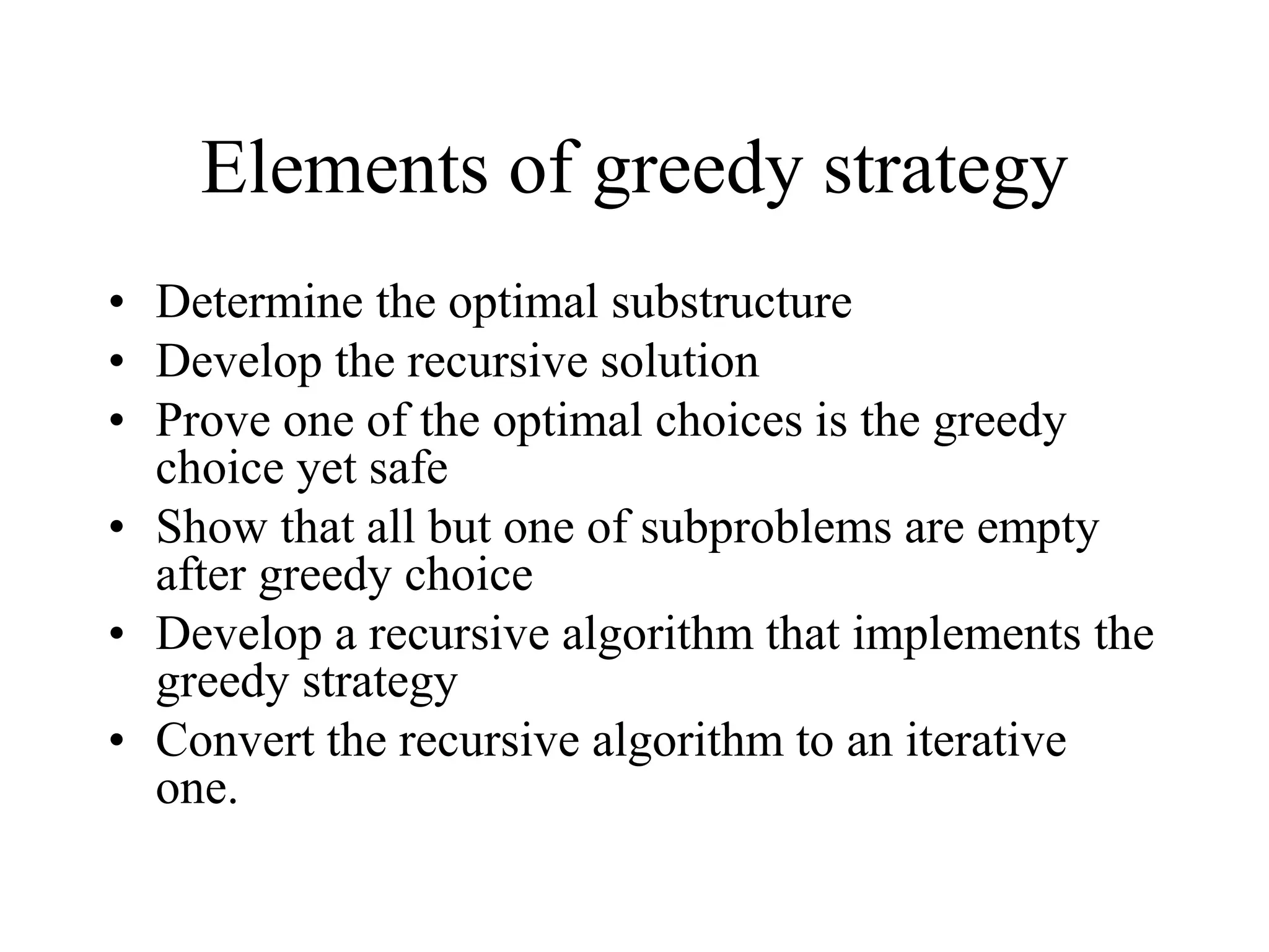 Elements of greedy strategy
• Determine the optimal substructure
• Develop the recursive solution
• Prove one of the optimal choices is the greedy
choice yet safe
• Show that all but one of subproblems are empty
after greedy choice
• Develop a recursive algorithm that implements the
greedy strategy
• Convert the recursive algorithm to an iterative
one.
 