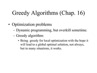 Greedy Algorithms (Chap. 16)
• Optimization problems
– Dynamic programming, but overkill sometime.
– Greedy algorithm:
• Being greedy for local optimization with the hope it
will lead to a global optimal solution, not always,
but in many situations, it works.
 
