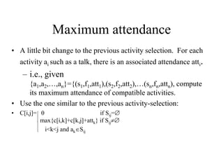 Maximum attendance
• A little bit change to the previous activity selection. For each
activity ai such as a talk, there is an associated attendance atti.
– i.e., given
{a1,a2,…,an}={(s1,f1,att1),(s2,f2,att2),…(sn,fn,attn), compute
its maximum attendance of compatible activities.
• Use the one similar to the previous activity-selection:
• C[i,j]= 0 if Sij=
max{c[i,k]+c[k,j]+attk} if Sij
i<k<j and akSij
 