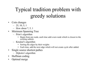 Typical tradition problem with
greedy solutions
• Coin changes
– 25, 10, 5, 1
– How about 7, 5, 1
• Minimum Spanning Tree
– Prim’s algorithm
• Begin from any node, each time add a new node which is closest to the
existing subtree.
– Kruskal’s algorithm
• Sorting the edges by their weights
• Each time, add the next edge which will not create cycle after added.
• Single source shortest pathes
– Dijkstra’s algorithm
• Huffman coding
• Optimal merge
 