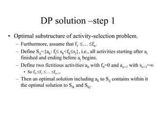 DP solution –step 1
• Optimal substructure of activity-selection problem.
– Furthermore, assume that f1 … fn.
– Define Sij={ak: fi sk<fksj}, i.e., all activities starting after ai
finished and ending before aj begins.
– Define two fictitious activities a0 with f0=0 and an+1 with sn+1=
• So f0 f1 … fn+1.
– Then an optimal solution including ak to Sij contains within it
the optimal solution to Sik and Skj.
 