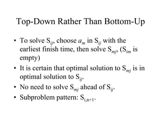 Top-Down Rather Than Bottom-Up
• To solve Sij, choose am in Sij with the
earliest finish time, then solve Smj, (Sim is
empty)
• It is certain that optimal solution to Smj is in
optimal solution to Sij.
• No need to solve Smj ahead of Sij.
• Subproblem pattern: Si,n+1.
 