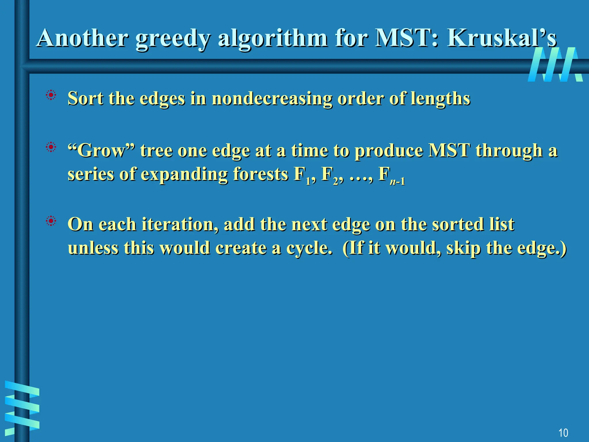 10
Another greedy algorithm for MST: Kruskal’s
Another greedy algorithm for MST: Kruskal’s
 Sort the edges in nondecreasing order of lengths
Sort the edges in nondecreasing order of lengths
 “
“Grow” tree one edge at a time to produce MST through
Grow” tree one edge at a time to produce MST through a
a
series of expanding forests F
series of expanding forests F1
1, F
, F2
2, …, F
, …, Fn-
n-1
1
 On each iteration, add the next edge on the sorted list
On each iteration, add the next edge on the sorted list
unless this would create a cycle. (If it would, skip the edge.)
unless this would create a cycle. (If it would, skip the edge.)
 