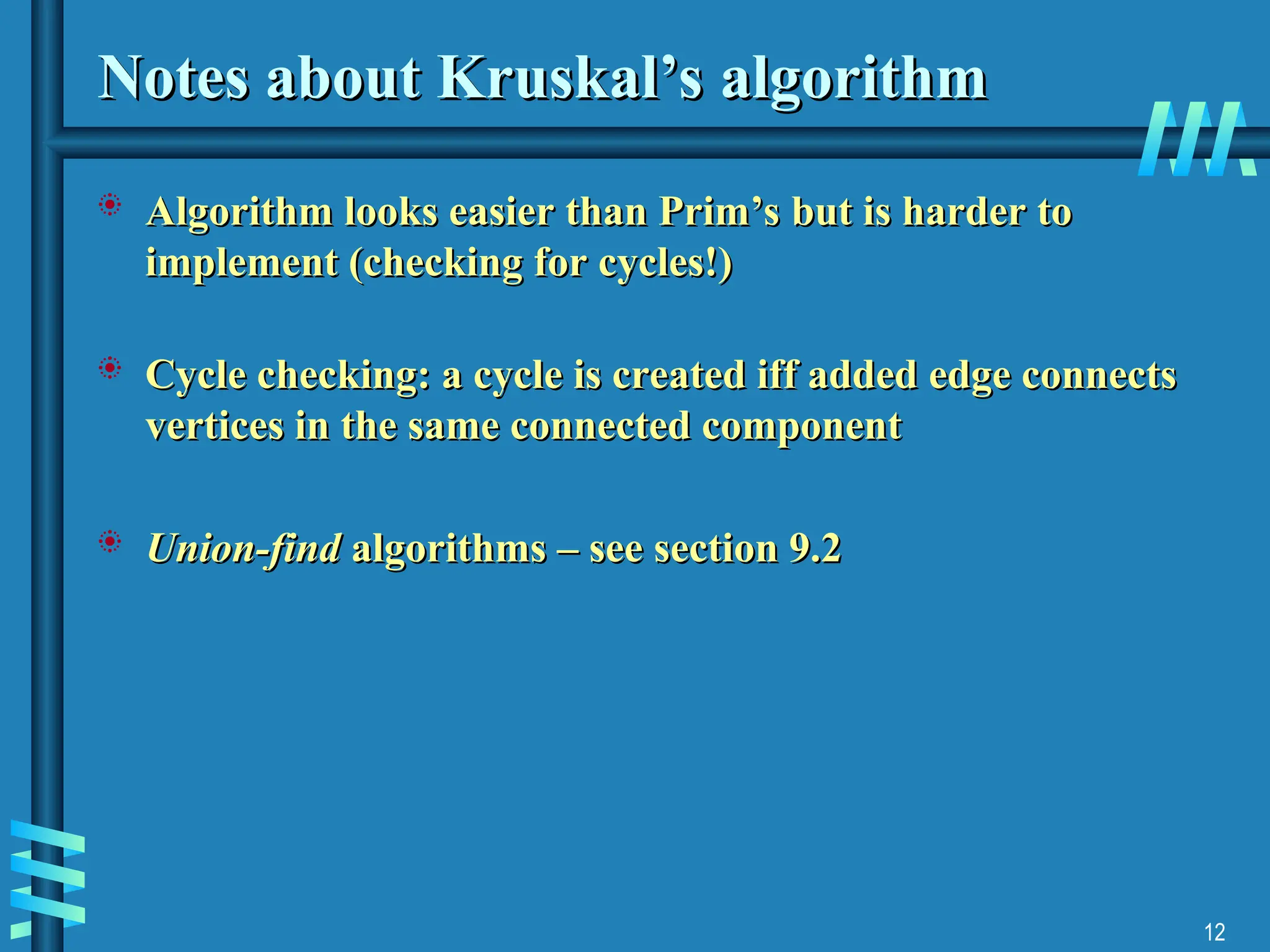 12
Notes about Kruskal’s algorithm
Notes about Kruskal’s algorithm
 Algorithm looks easier than Prim’s but is harder to
Algorithm looks easier than Prim’s but is harder to
implement (checking for cycles!)
implement (checking for cycles!)
 Cycle checking: a cycle is created iff added edge connects
Cycle checking: a cycle is created iff added edge connects
vertices in the same connected component
vertices in the same connected component
 Union-find
Union-find algorithms – see section 9.2
algorithms – see section 9.2
 