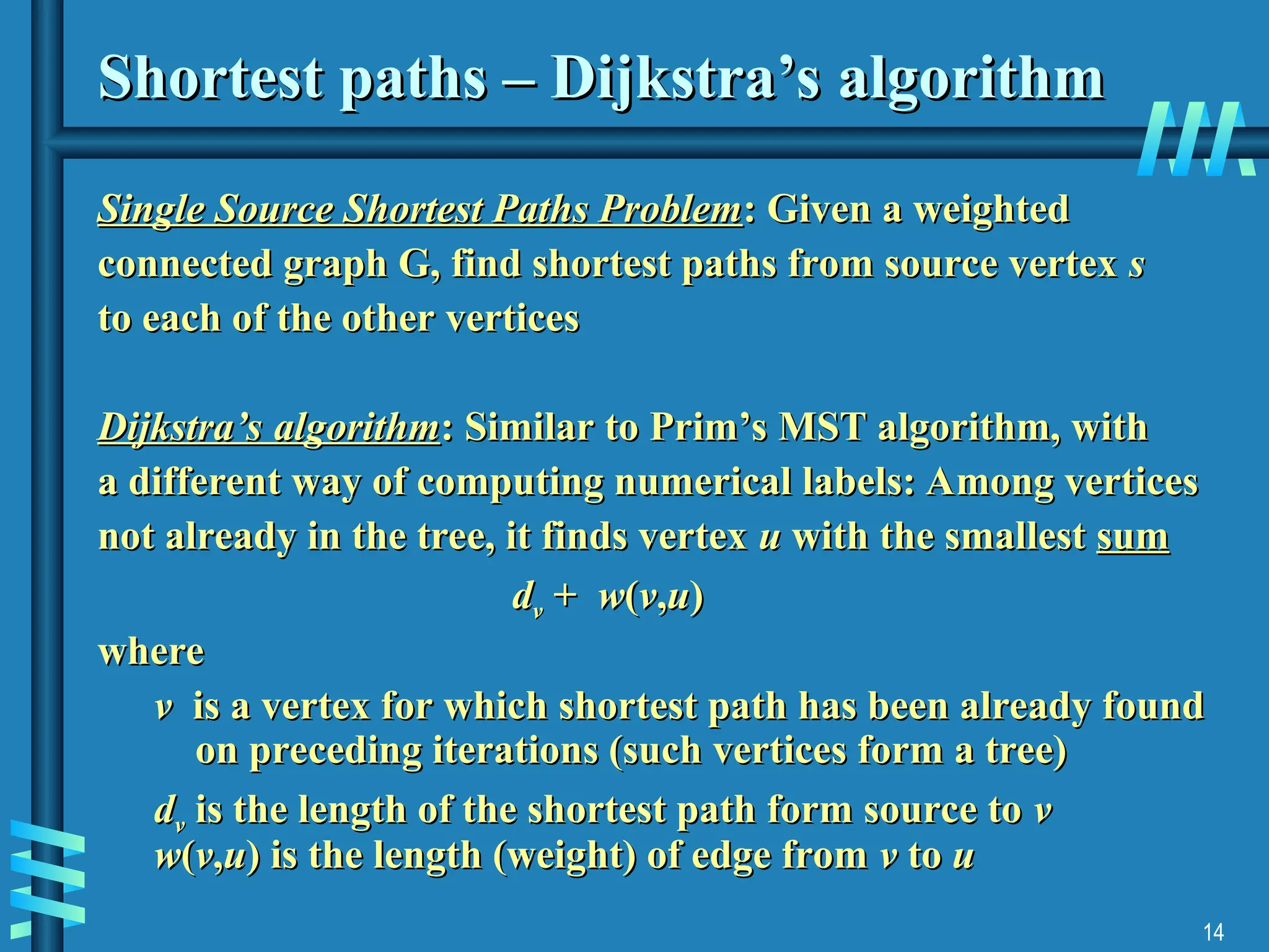 14
Shortest paths – Dijkstra’s algorithm
Shortest paths – Dijkstra’s algorithm
Single Source Shortest Paths Problem
Single Source Shortest Paths Problem: Given a weighted
: Given a weighted
connected graph G, find shortest paths from source vertex
connected graph G, find shortest paths from source vertex s
s
to each of the other vertices
to each of the other vertices
Dijkstra’s algorithm
Dijkstra’s algorithm: Similar to Prim’s MST algorithm, with
: Similar to Prim’s MST algorithm, with
a different way of computing numerical labels: Among vertices
a different way of computing numerical labels: Among vertices
not already in the tree, it finds vertex
not already in the tree, it finds vertex u
u with the smallest
with the smallest sum
sum
d
dv
v +
+ w
w(
(v
v,
,u
u)
)
where
where
v
v is a vertex for which shortest path has been already found
is a vertex for which shortest path has been already found
on preceding iterations (such vertices form a tree)
on preceding iterations (such vertices form a tree)
d
dv
v is the length of the shortest path form source to
is the length of the shortest path form source to v
v
w
w(
(v
v,
,u
u) is the length (weight) of edge from
) is the length (weight) of edge from v
v to
to u
u
 