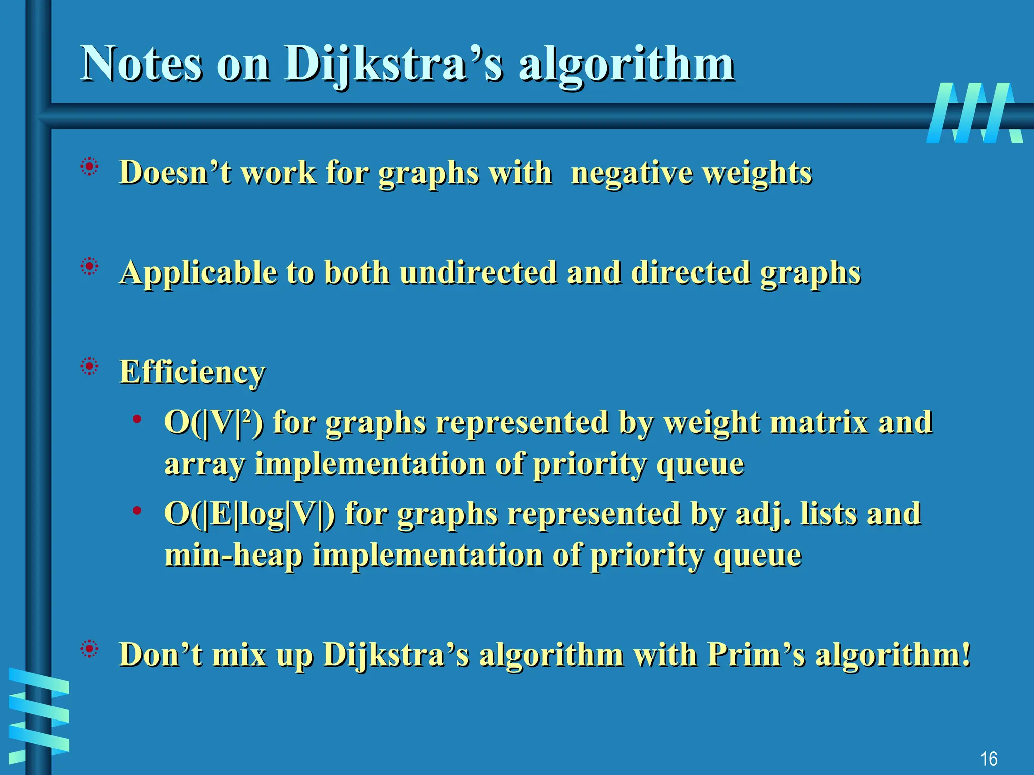 16
Notes on Dijkstra’s algorithm
Notes on Dijkstra’s algorithm
 Doesn’t work for graphs with negative weights
Doesn’t work for graphs with negative weights
 Applicable to both undirected and directed graphs
Applicable to both undirected and directed graphs
 Efficiency
Efficiency
• O(|V|
O(|V|2
2
) for graphs represented by weight matrix and
) for graphs represented by weight matrix and
array implementation of priority queue
array implementation of priority queue
• O(|E|log|V|) for graphs represented by adj. lists and
O(|E|log|V|) for graphs represented by adj. lists and
min-heap implementation of priority queue
min-heap implementation of priority queue
 Don’t mix up Dijkstra’s algorithm with Prim’s algorithm!
Don’t mix up Dijkstra’s algorithm with Prim’s algorithm!
 