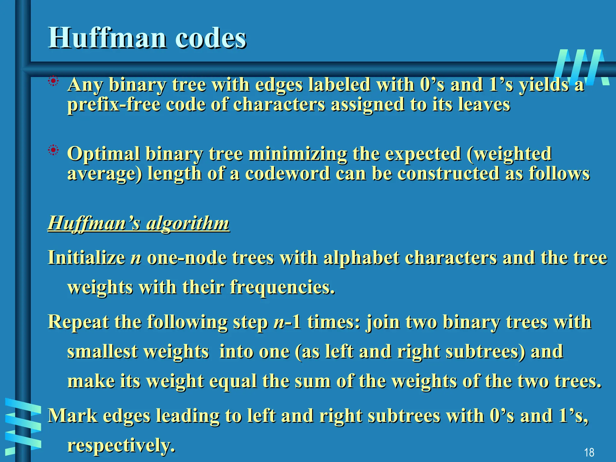 18
Huffman codes
Huffman codes
 Any binary tree with edges labeled with 0’s and 1’s yields a
Any binary tree with edges labeled with 0’s and 1’s yields a
prefix-free code of characters assigned to its leaves
prefix-free code of characters assigned to its leaves
 Optimal binary tree minimizing the expected (weighted
Optimal binary tree minimizing the expected (weighted
average) length of a codeword can be constructed as follows
average) length of a codeword can be constructed as follows
Huffman’s algorithm
Huffman’s algorithm
Initialize
Initialize n
n one-node trees with alphabet characters and the tree
one-node trees with alphabet characters and the tree
weights with their frequencies.
weights with their frequencies.
Repeat the following step
Repeat the following step n
n-1 times: join two binary trees with
-1 times: join two binary trees with
smallest weights into one (as left and right subtrees) and
smallest weights into one (as left and right subtrees) and
make its weight equal the sum of the weights of the two trees.
make its weight equal the sum of the weights of the two trees.
Mark edges leading to left and right subtrees with 0’s and 1’s,
Mark edges leading to left and right subtrees with 0’s and 1’s,
respectively.
respectively.
 