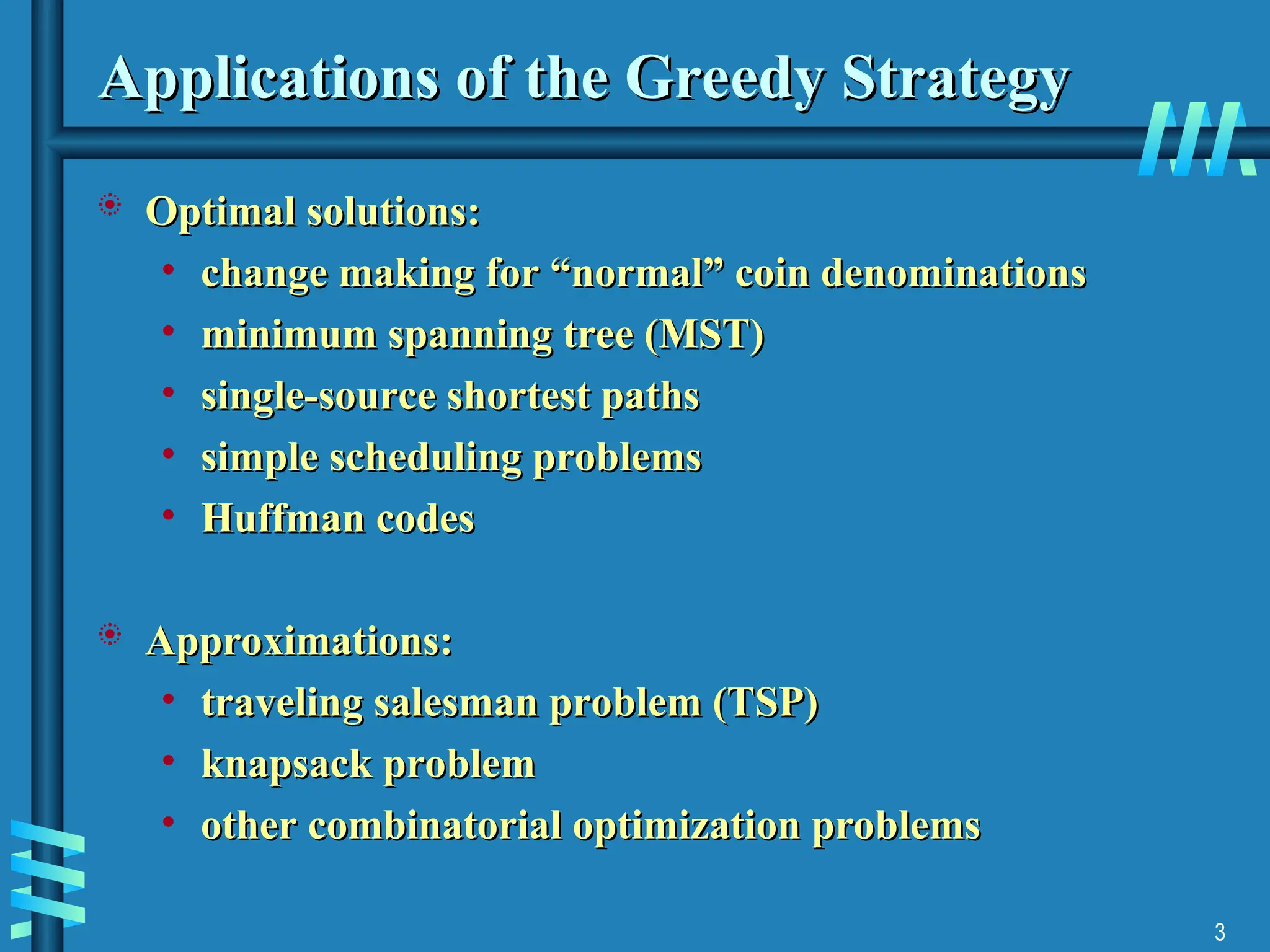 3
Applications of the Greedy Strategy
Applications of the Greedy Strategy
 Optimal solutions:
Optimal solutions:
• change making for “normal” coin denominations
change making for “normal” coin denominations
• minimum spanning tree (MST)
minimum spanning tree (MST)
• single-source shortest paths
single-source shortest paths
• simple scheduling problems
simple scheduling problems
• Huffman codes
Huffman codes
 Approximations:
Approximations:
• traveling salesman problem (TSP)
traveling salesman problem (TSP)
• knapsack problem
knapsack problem
• other combinatorial optimization problems
other combinatorial optimization problems
 