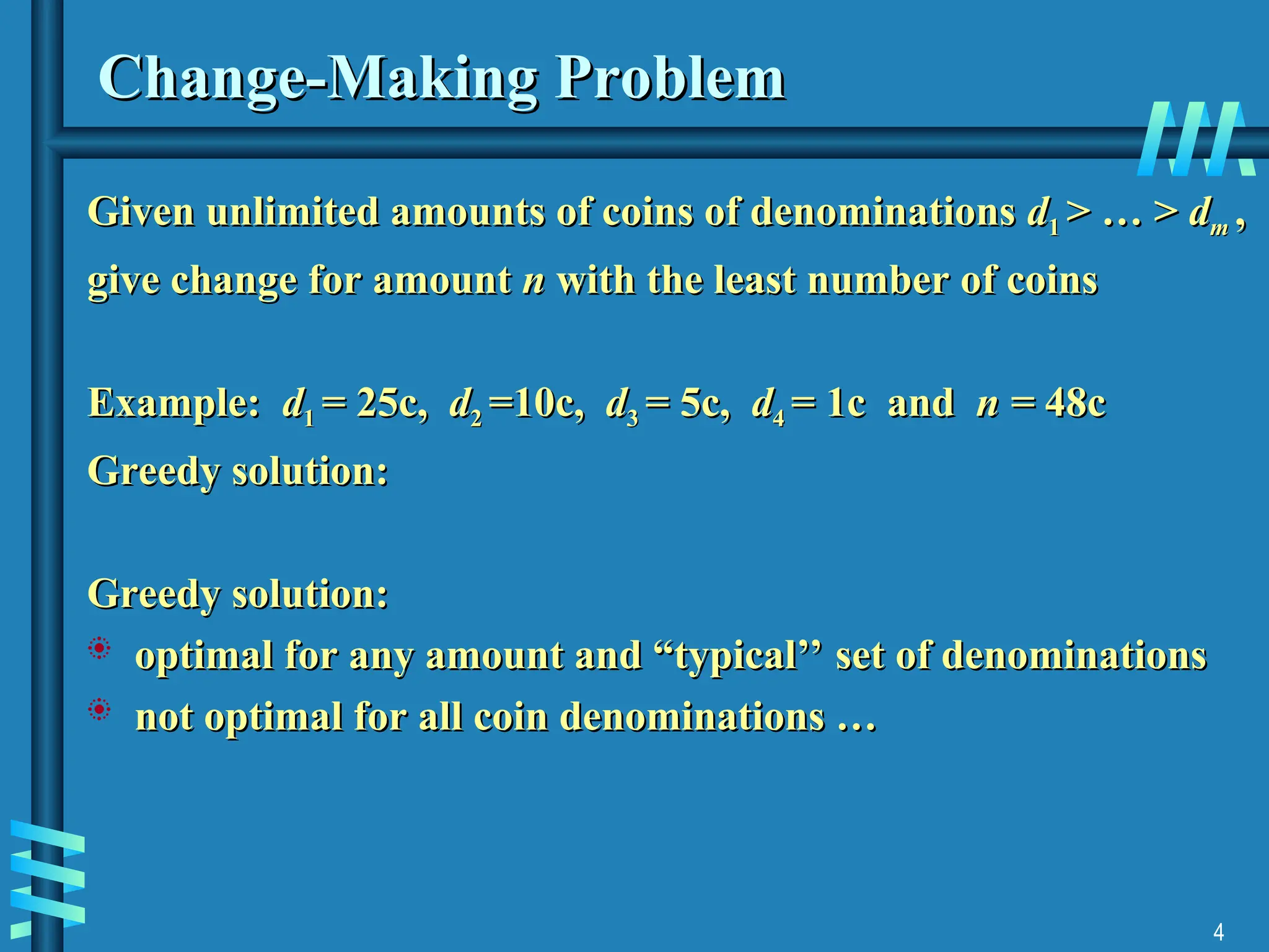 4
Change-Making Problem
Change-Making Problem
Given unlimited amounts of coins of denominations
Given unlimited amounts of coins of denominations d
d1
1 > … >
> … > d
dm
m ,
,
give change for amount
give change for amount n
n with the least number of coins
with the least number of coins
Example:
Example: d
d1
1 = 25c,
= 25c, d
d2
2 =10c,
=10c, d
d3
3 = 5c,
= 5c, d
d4
4 = 1c and
= 1c and n =
n = 48c
48c
Greedy solution:
Greedy solution:
Greedy solution:
Greedy solution:
 optimal for any amount and “typical’’ set of denominations
optimal for any amount and “typical’’ set of denominations
 not optimal for all coin denominations …
not optimal for all coin denominations …
 