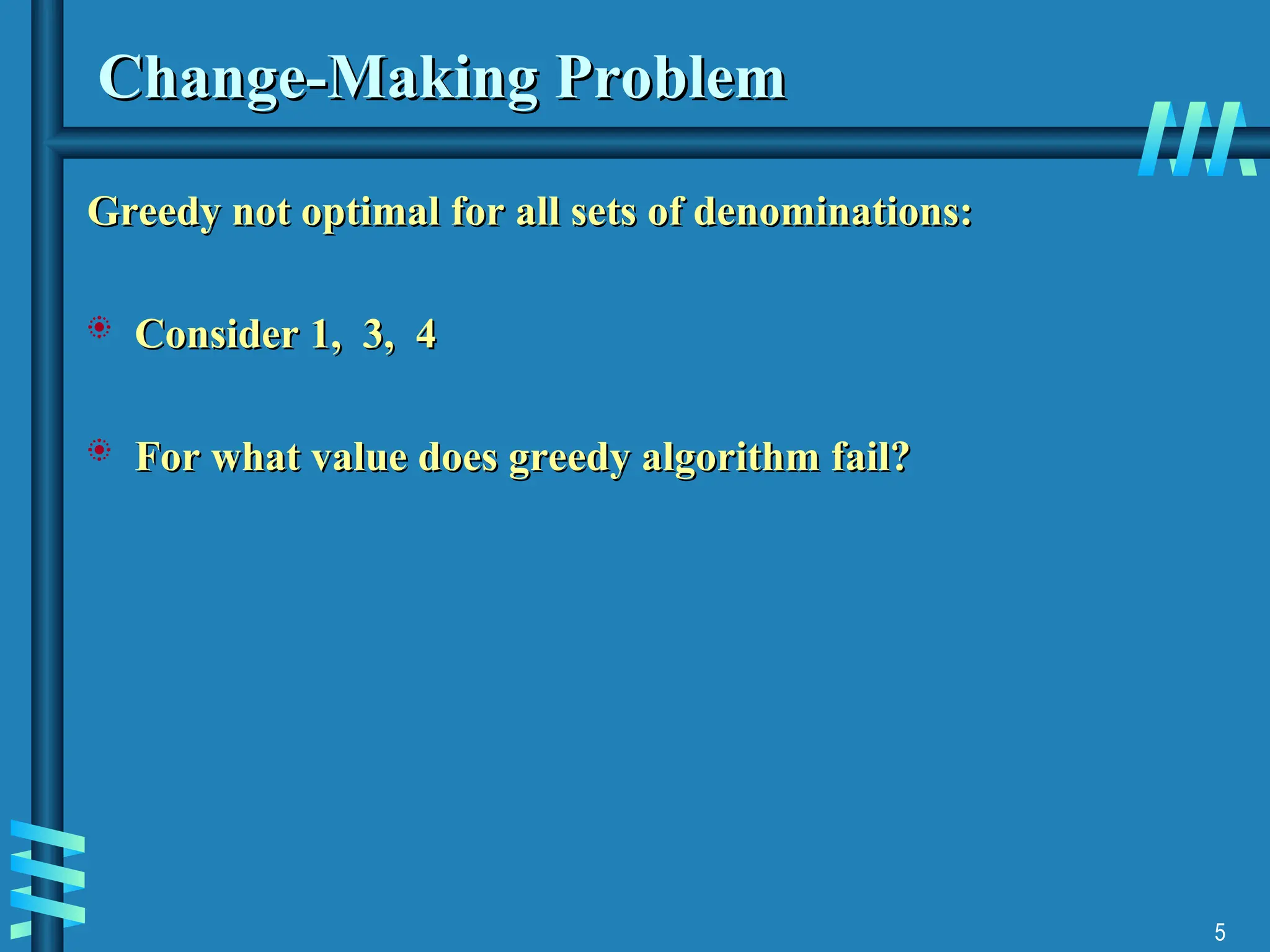 5
Change-Making Problem
Change-Making Problem
Greedy not optimal for all sets of denominations:
Greedy not optimal for all sets of denominations:
 Consider 1, 3, 4
Consider 1, 3, 4
 For what value does greedy algorithm fail?
For what value does greedy algorithm fail?
 
