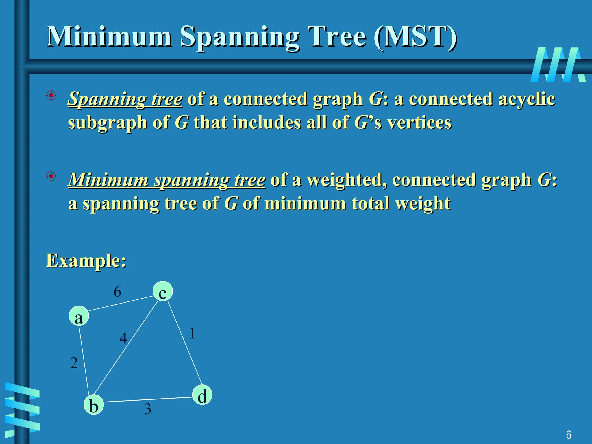 6
Minimum Spanning Tree (MST)
Minimum Spanning Tree (MST)
 Spanning tree
Spanning tree of a connected graph
of a connected graph G
G: a connected acyclic
: a connected acyclic
subgraph of
subgraph of G
G that includes all of
that includes all of G
G’s vertices
’s vertices
 Minimum spanning tree
Minimum spanning tree of a weighted, connected graph
of a weighted, connected graph G
G:
:
a spanning tree of
a spanning tree of G
G of minimum total weight
of minimum total weight
Example:
Example:
c
d
b
a
6
2
4
3
1
 