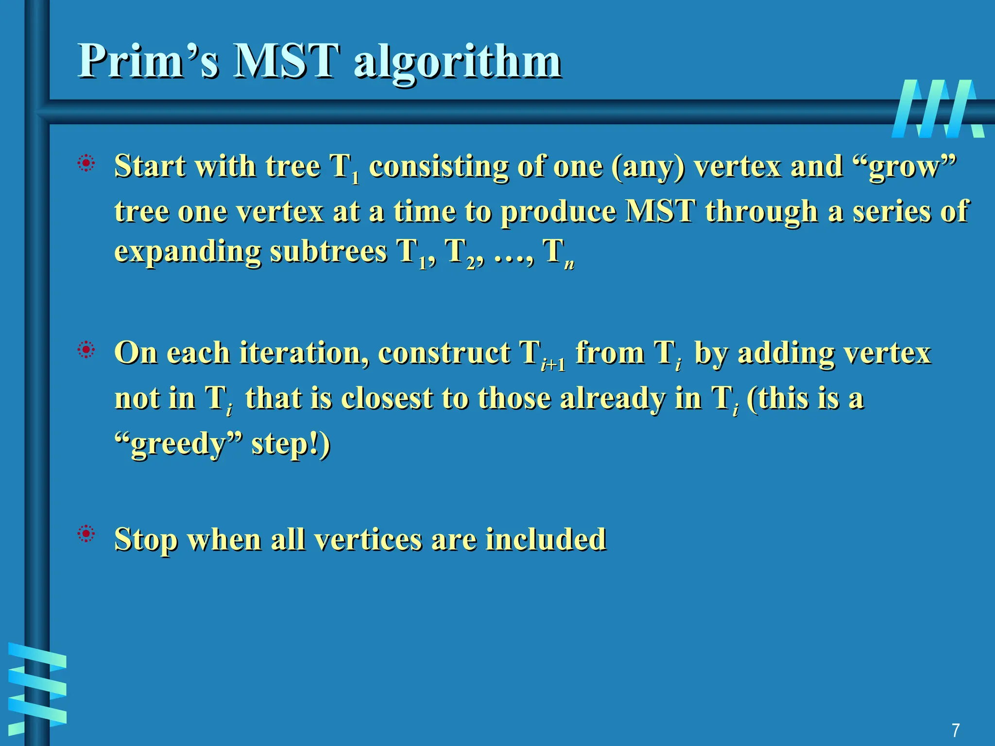 7
Prim’s MST algorithm
Prim’s MST algorithm
 Start with tree
Start with tree T
T1
1 consisting of one (any) vertex and “grow”
consisting of one (any) vertex and “grow”
tree one vertex at a time to produce MST through
tree one vertex at a time to produce MST through a series of
a series of
expanding subtrees T
expanding subtrees T1
1, T
, T2
2, …, T
, …, Tn
n
 On each iteration,
On each iteration, construct T
construct Ti
i+1
+1 from T
from Ti
i by adding vertex
by adding vertex
not in
not in T
Ti
i that is
that is closest to those already in
closest to those already in T
Ti
i (this is a
(this is a
“greedy” step!)
“greedy” step!)
 Stop when all vertices are included
Stop when all vertices are included
 
