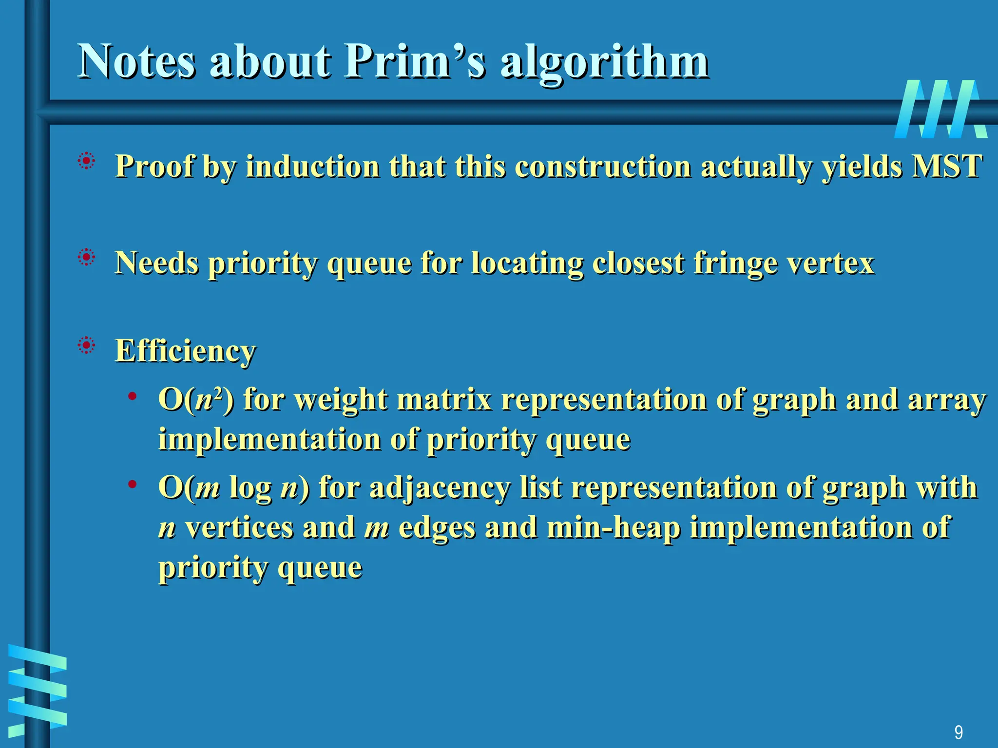 9
Notes about Prim’s algorithm
Notes about Prim’s algorithm
 Proof by induction that this construction actually yields MST
Proof by induction that this construction actually yields MST
 Needs priority queue for locating closest fringe vertex
Needs priority queue for locating closest fringe vertex
 Efficiency
Efficiency
• O(
O(n
n2
2
)
) for weight matrix representation of graph and array
for weight matrix representation of graph and array
implementation of priority queue
implementation of priority queue
• O
O(
(m
m log
log n
n) for adjacency list representation of graph with
) for adjacency list representation of graph with
n
n vertices and
vertices and m
m edges and min-heap implementation of
edges and min-heap implementation of
priority queue
priority queue
 