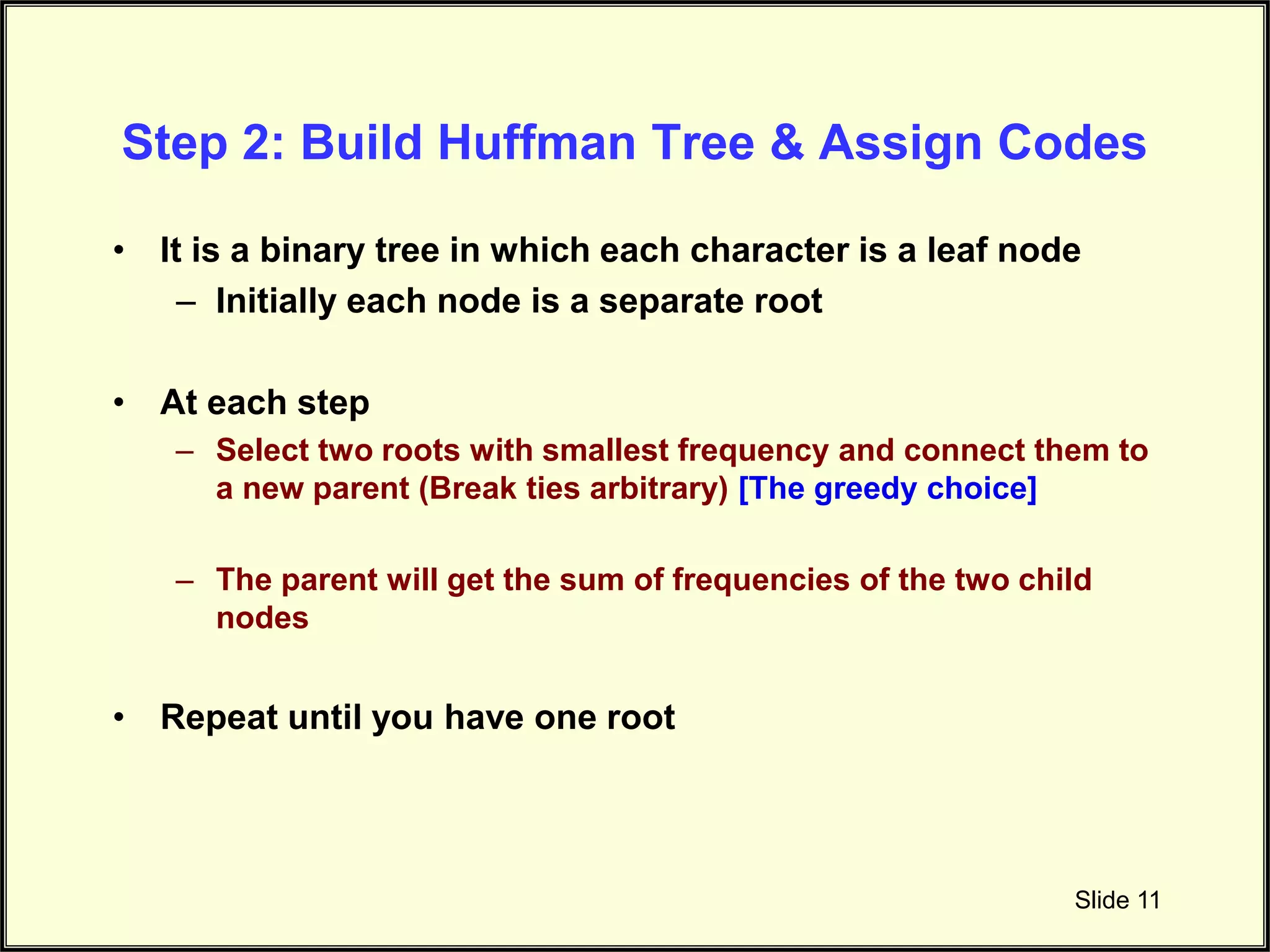 Step 2: Build Huffman Tree & Assign Codes • It is a binary tree in which each character is a leaf node – Initially each node is a separate root • At each step – Select two roots with smallest frequency and connect them to a new parent (Break ties arbitrary) [The greedy choice] – The parent will get the sum of frequencies of the two child nodes • Repeat until you have one root Slide 11 