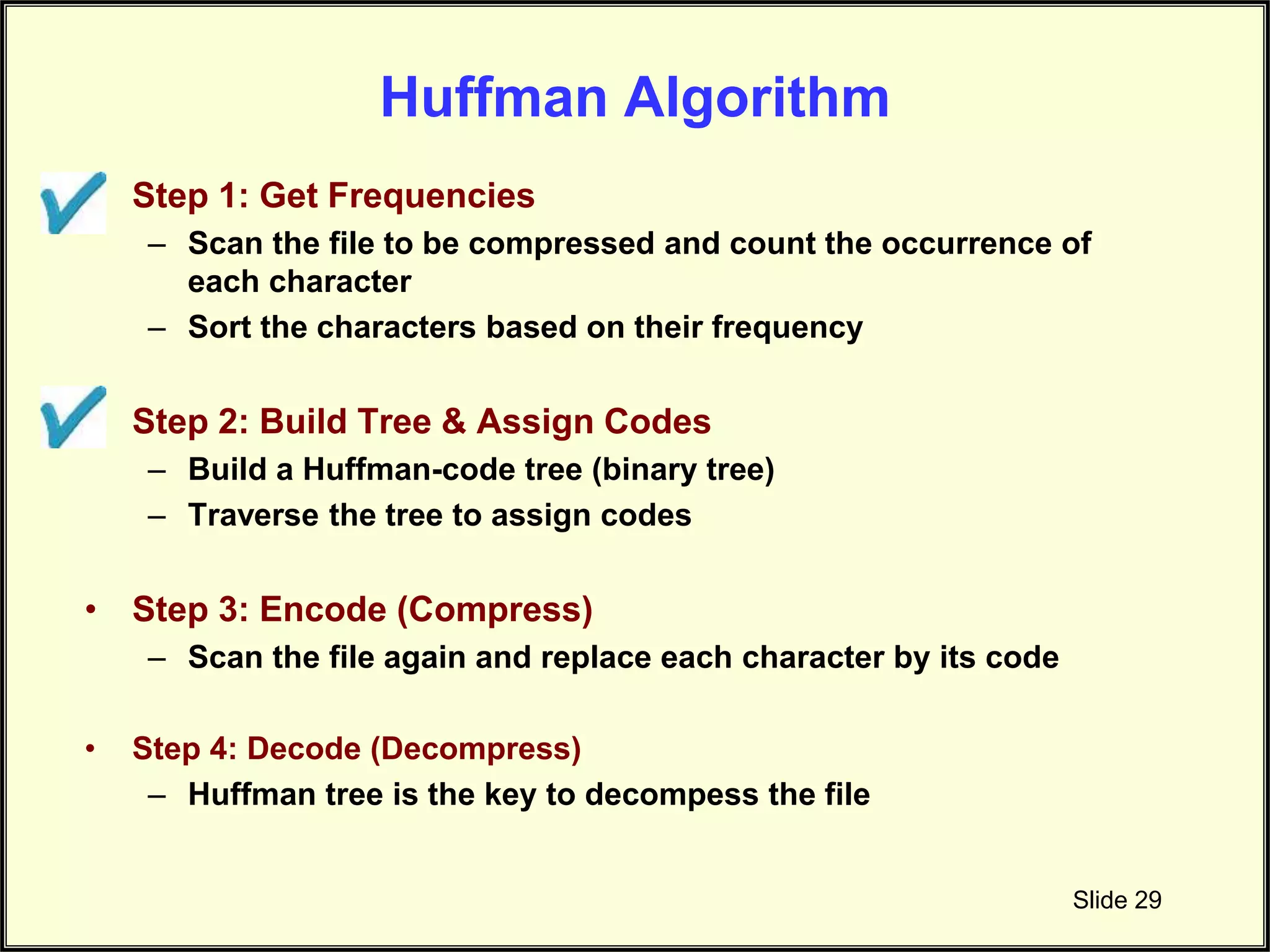 Huffman Algorithm • Step 1: Get Frequencies – Scan the file to be compressed and count the occurrence of each character – Sort the characters based on their frequency • Step 2: Build Tree & Assign Codes – Build a Huffman-code tree (binary tree) – Traverse the tree to assign codes • Step 3: Encode (Compress) – Scan the file again and replace each character by its code • Step 4: Decode (Decompress) – Huffman tree is the key to decompess the file Slide 29 