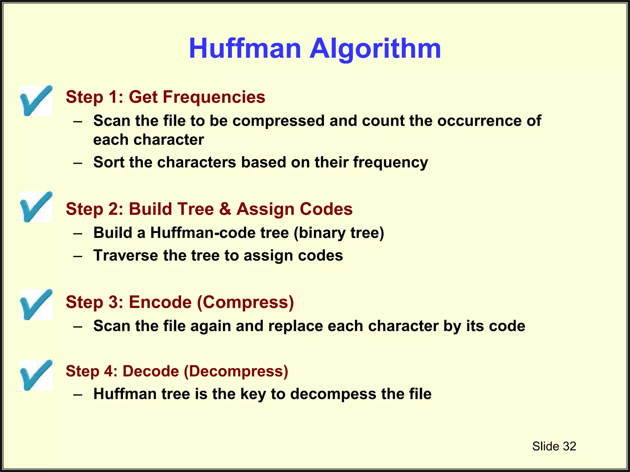 Huffman Algorithm • Step 1: Get Frequencies – Scan the file to be compressed and count the occurrence of each character – Sort the characters based on their frequency • Step 2: Build Tree & Assign Codes – Build a Huffman-code tree (binary tree) – Traverse the tree to assign codes • Step 3: Encode (Compress) – Scan the file again and replace each character by its code • Step 4: Decode (Decompress) – Huffman tree is the key to decompess the file Slide 32 