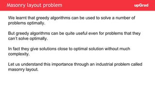We learnt that greedy algorithms can be used to solve a number of
problems optimally.
But greedy algorithms can be quite useful even for problems that they
can’t solve optimally.
In fact they give solutions close to optimal solution without much
complexity.
Let us understand this importance through an industrial problem called
masonry layout.
Masonry layout problem
 