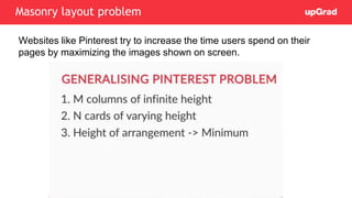 Websites like Pinterest try to increase the time users spend on their
pages by maximizing the images shown on screen.
Masonry layout problem
 