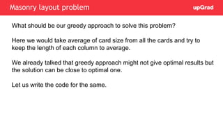 What should be our greedy approach to solve this problem?
Here we would take average of card size from all the cards and try to
keep the length of each column to average.
We already talked that greedy approach might not give optimal results but
the solution can be close to optimal one.
Let us write the code for the same.
Masonry layout problem
 