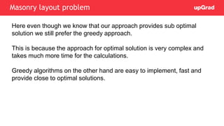 Here even though we know that our approach provides sub optimal
solution we still prefer the greedy approach.
This is because the approach for optimal solution is very complex and
takes much more time for the calculations.
Greedy algorithms on the other hand are easy to implement, fast and
provide close to optimal solutions.
Masonry layout problem
 
