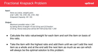 Input:
Items as (value, weight) pairs
arr[] = {{60, 10}, {100, 20}, {120, 30}}
Knapsack Capacity, W = 50;
Output:
Maximum possible value = 240
by taking items of weight 10 and 20 kg and 2/3 fraction
of 30 kg. Hence total price will be 60+100+(2/3)(120) = 240
● Calculate the ratio value/weight for each item and sort the item on basis of
this ratio.
● Take the item with the highest ratio and add them until we can’t add the next
item as a whole and at the end add the next item as much as we can which
will always be the optimal solution to this problem.
Fractional Knapsack Problem
 