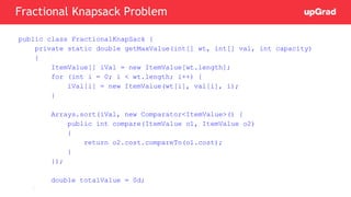 public class FractionalKnapSack {
private static double getMaxValue(int[] wt, int[] val, int capacity)
{
ItemValue[] iVal = new ItemValue[wt.length];
for (int i = 0; i < wt.length; i++) {
iVal[i] = new ItemValue(wt[i], val[i], i);
}
Arrays.sort(iVal, new Comparator<ItemValue>() {
public int compare(ItemValue o1, ItemValue o2)
{
return o2.cost.compareTo(o1.cost);
}
});
double totalValue = 0d;
Fractional Knapsack Problem
 