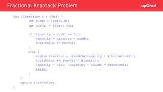 for (ItemValue i : iVal) {
int curWt = (int)i.wt;
int curVal = (int)i.val;
if (capacity - curWt >= 0) {
capacity = capacity - curWt;
totalValue += curVal;
}
else {
double fraction = ((double)capacity / (double)curWt);
totalValue += (curVal * fraction);
capacity = (int) (capacity - (curWt * fraction));
break;
}
}
return totalValue;
}
Fractional Knapsack Problem
 