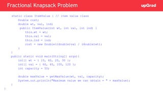static class ItemValue { // item value class
Double cost;
double wt, val, ind;
public ItemValue(int wt, int val, int ind) {
this.wt = wt;
this.val = val;
this.ind = ind;
cost = new Double((double)val / (double)wt);
}
}
public static void main(String[] args){
int[] wt = { 10, 40, 20, 30 };
int[] val = { 60, 40, 100, 120 };
int capacity = 50;
double maxValue = getMaxValue(wt, val, capacity);
System.out.println("Maximum value we can obtain = " + maxValue);
}
}
Fractional Knapsack Problem
 