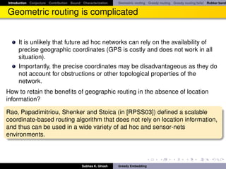 Introduction Conjecture Contribution Bound Characterization   Geometric routing Greedy routing Greedy routing fails! Rubber band


Geometric routing is complicated


      It is unlikely that future ad hoc networks can rely on the availability of
      precise geographic coordinates (GPS is costly and does not work in all
      situation).
      Importantly, the precise coordinates may be disadvantageous as they do
      not account for obstructions or other topological properties of the
      network.
How to retain the beneﬁts of geographic routing in the absence of location
information?

Rao, Papadimitriou, Shenker and Stoica (in [RPSS03]) deﬁned a scalable
coordinate-based routing algorithm that does not rely on location information,
and thus can be used in a wide variety of ad hoc and sensor-nets
environments.



                                           Subhas K. Ghosh    Greedy Embedding
 
