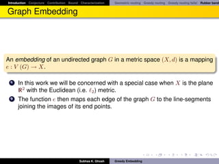 Introduction Conjecture Contribution Bound Characterization   Geometric routing Greedy routing Greedy routing fails! Rubber band


Graph Embedding




An embedding of an undirected graph G in a metric space (X, d) is a mapping
e : V (G) → X.

 1    In this work we will be concerned with a special case when X is the plane
      R2 with the Euclidean (i.e. 2 ) metric.
 2    The function e then maps each edge of the graph G to the line-segments
      joining the images of its end points.




                                           Subhas K. Ghosh    Greedy Embedding
 