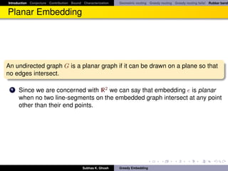 Introduction Conjecture Contribution Bound Characterization   Geometric routing Greedy routing Greedy routing fails! Rubber band


Planar Embedding




An undirected graph G is a planar graph if it can be drawn on a plane so that
no edges intersect.

 1    Since we are concerned with R2 we can say that embedding e is planar
      when no two line-segments on the embedded graph intersect at any point
      other than their end points.




                                           Subhas K. Ghosh    Greedy Embedding
 