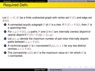 Introduction Conjecture Contribution Bound Characterization   Geometric routing Greedy routing Greedy routing fails! Rubber band


Required Defn.


Let G = (V, E) be a ﬁnite undirected graph with vertex set V (G) and edge set
E(G).
  1 A connected acyclic subgraph T of G is a tree. If V (T ) = V (G), then T is
    a spanning tree.
  2 For x, y ∈ V (G), xy-paths P and Q in G are internally (vertex) disjoint or
    openly disjoint if V (P ) ∩ V (Q) = {x, y}.
  3 Let p(x, y) denote the maximum number of pair-wise internally disjoint
    paths between x, y ∈ V (G).
  4 A nontrivial graph G is k-connected if p(u, v) ≥ k for any two distinct
    vertices u, v ∈ V (G).
  5 The connectivity κ(G) of G is the maximum value of k for which G is
    k-connected.




                                           Subhas K. Ghosh    Greedy Embedding
 
