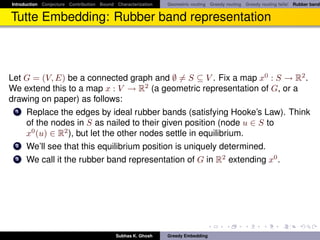Introduction Conjecture Contribution Bound Characterization   Geometric routing Greedy routing Greedy routing fails! Rubber band


Tutte Embedding: Rubber band representation



Let G = (V, E) be a connected graph and ∅ = S ⊆ V . Fix a map x0 : S → R2 .
We extend this to a map x : V → R2 (a geometric representation of G, or a
drawing on paper) as follows:
  1 Replace the edges by ideal rubber bands (satisfying Hooke’s Law). Think
    of the nodes in S as nailed to their given position (node u ∈ S to
    x0 (u) ∈ R2 ), but let the other nodes settle in equilibrium.
  2 We’ll see that this equilibrium position is uniquely determined.
  3 We call it the rubber band representation of G in R2 extending x0 .




                                           Subhas K. Ghosh    Greedy Embedding
 