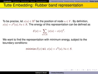 Introduction Conjecture Contribution Bound Characterization     Geometric routing Greedy routing Greedy routing fails! Rubber band


Tutte Embedding: Rubber band representation



To be precise, let x(u) ∈ R2 be the position of node u ∈ V . By deﬁnition,
x(u) = x0 (u), ∀u ∈ S. The energy of this representation can be deﬁned as
                                                                                2
                                        E(x) =                |x(u) − x(v)| .
                                                    uv∈E

We want to ﬁnd the representation with minimum energy, subject to the
boundary conditions:

                              minimize E(x) s.t. x(u) = x0 (u), ∀u ∈ S.




                                           Subhas K. Ghosh      Greedy Embedding
 