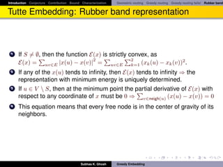 Introduction Conjecture Contribution Bound Characterization   Geometric routing Greedy routing Greedy routing fails! Rubber band


Tutte Embedding: Rubber band representation



 1    If S = ∅, then the function E(x) is strictly convex, as
                                   2                2
      E(x) = uv∈E |x(u) − x(v)| = uv∈E k=1 (xk (u) − xk (v))2 .
 2    If any of the x(u) tends to inﬁnity, then E(x) tends to inﬁnity ⇒ the
      representation with minimum energy is uniquely determined.
 3    If u ∈ V  S, then at the minimum point the partial derivative of E(x) with
      respect to any coordinate of x must be 0 ⇒ v∈neigh(u) (x(u) − x(v)) = 0
 4    This equation means that every free node is in the center of gravity of its
      neighbors.




                                           Subhas K. Ghosh    Greedy Embedding
 