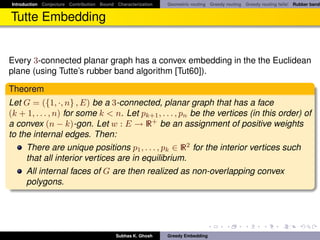 Introduction Conjecture Contribution Bound Characterization   Geometric routing Greedy routing Greedy routing fails! Rubber band


Tutte Embedding


Every 3-connected planar graph has a convex embedding in the the Euclidean
plane (using Tutte’s rubber band algorithm [Tut60]).

Theorem
Let G = ({1, ·, n} , E) be a 3-connected, planar graph that has a face
(k + 1, . . . , n) for some k < n. Let pk+1 , . . . , pn be the vertices (in this order) of
a convex (n − k)-gon. Let w : E → R+ be an assignment of positive weights
to the internal edges. Then:
     There are unique positions p1 , . . . , pk ∈ R2 for the interior vertices such
     that all interior vertices are in equilibrium.
     All internal faces of G are then realized as non-overlapping convex
     polygons.




                                           Subhas K. Ghosh    Greedy Embedding
 