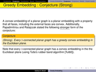 Introduction Conjecture Contribution Bound Characterization   Greedy Embedding Conjecture Conjecture - Details Known results


Greedy Embedding : Conjecture (Strong)



A convex embedding of a planar graph is a planar embedding with a property
that all faces, including the external faces are convex. Additionally,
Papadimitriou and Ratajczak stated the following stronger form of the
conjecture:

Conjecture
(Strong). Every 3-connected planar graph has a greedy convex embedding in
the Euclidean plane.

Note that every 3-connected planar graph has a convex embedding in the the
Euclidean plane (using Tutte’s rubber band algorithm [Tut60]).




                                           Subhas K. Ghosh    Greedy Embedding
 