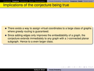 Introduction Conjecture Contribution Bound Characterization   Greedy Embedding Conjecture Conjecture - Details Known results


Implications of the conjecture being true




      There exists a way to assign virtual coordinates to a large class of graphs
      where greedy routing is guaranteed.
      Since adding edges only improves the embeddability of a graph, the
      conjecture extends immediately to any graph with a 3-connected planar
      subgraph. Hence to a even larger class.




                                           Subhas K. Ghosh    Greedy Embedding
 