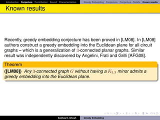 Introduction Conjecture Contribution Bound Characterization   Greedy Embedding Conjecture Conjecture - Details Known results


Known results



Recently, greedy embedding conjecture has been proved in [LM08]. In [LM08]
authors construct a greedy embedding into the Euclidean plane for all circuit
graphs – which is a generalization of 3-connected planar graphs. Similar
result was independently discovered by Angelini, Frati and Grilli [AFG08].

Theorem
([LM08]) Any 3-connected graph G without having a K3,3 minor admits a
greedy embedding into the Euclidean plane.




                                           Subhas K. Ghosh    Greedy Embedding
 