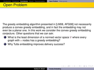 Introduction Conjecture Contribution Bound Characterization   Open Problem Weak greedy


Open Problem




The greedy embedding algorithm presented in [LM08, AFG08] not necessarily
produce a convex greedy embedding, and in fact the embedding may not
even be a planar one. In this work we consider the convex greedy embedding
conjecture. Other questions that we can ask:
  1 What is the least dimension of a normed vector space V where every
    graph with n nodes has a greedy embedding?
  2 Why Tutte embedding improves delivery success?




                                           Subhas K. Ghosh    Greedy Embedding
 