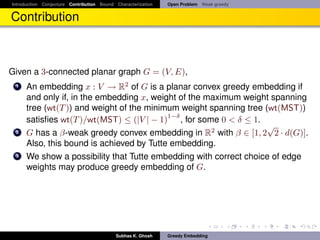 Introduction Conjecture Contribution Bound Characterization   Open Problem Weak greedy


Contribution



Given a 3-connected planar graph G = (V, E),
 1    An embedding x : V → R2 of G is a planar convex greedy embedding if
      and only if, in the embedding x, weight of the maximum weight spanning
      tree (wt(T )) and weight of the minimum weight spanning tree (wt(MST))
                                           1−δ
      satisﬁes wt(T )/wt(MST) ≤ (|V | − 1) , for some 0 < δ ≤ 1.
                                                                    √
 2    G has a β-weak greedy convex embedding in R2 with β ∈ [1, 2 2 · d(G)].
      Also, this bound is achieved by Tutte embedding.
 3    We show a possibility that Tutte embedding with correct choice of edge
      weights may produce greedy embedding of G.




                                           Subhas K. Ghosh    Greedy Embedding
 