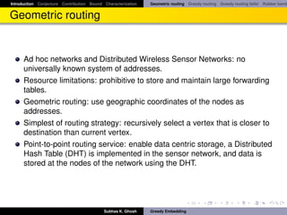 Introduction Conjecture Contribution Bound Characterization   Geometric routing Greedy routing Greedy routing fails! Rubber band


Geometric routing


      Ad hoc networks and Distributed Wireless Sensor Networks: no
      universally known system of addresses.
      Resource limitations: prohibitive to store and maintain large forwarding
      tables.
      Geometric routing: use geographic coordinates of the nodes as
      addresses.
      Simplest of routing strategy: recursively select a vertex that is closer to
      destination than current vertex.
      Point-to-point routing service: enable data centric storage, a Distributed
      Hash Table (DHT) is implemented in the sensor network, and data is
      stored at the nodes of the network using the DHT.




                                           Subhas K. Ghosh    Greedy Embedding
 