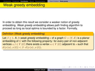 Introduction Conjecture Contribution Bound Characterization   Open Problem Weak greedy


Weak greedy embedding



In order to obtain this result we consider a weaker notion of greedy
embedding. Weak greedy embedding allows path ﬁnding algorithm to
proceed as long as local optima is bounded by a factor. Formally,

Deﬁnition (Weak greedy embedding)
Let β ≥ 1. A β–weak greedy embedding x of a graph G = (V, E) is a planar
embedding of G with the following property: for every pair of non-adjacent
vertices s, t ∈ V (G) there exists a vertex u ∈ V (G) adjacent to s such that
d (x (u) , x (t)) < β · d (x (s) , x (t)).




                                           Subhas K. Ghosh    Greedy Embedding
 
