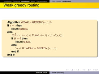Introduction Conjecture Contribution Bound Characterization   Open Problem Weak greedy


Weak greedy routing



    Algorithm WEAK − GREEDY (s, t, β)
    if s = t then
         return success.
    else
            ∆
         B = {v : (s, v) ∈ E and d(v, t) < β · d(s, t)}.
         if B = ∅ then
             return failure.
         else
             ∀v ∈ B: WEAK − GREEDY (v, t, β).
         end if
    end if




                                           Subhas K. Ghosh    Greedy Embedding
 